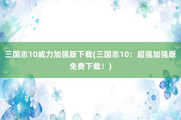 三国志10威力加强版下载(三国志10：超强加强版免费下载！)